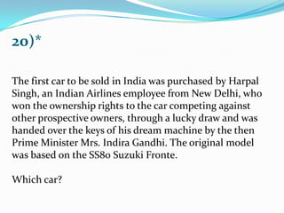 20)*
The first car to be sold in India was purchased by Harpal
Singh, an Indian Airlines employee from New Delhi, who
won the ownership rights to the car competing against
other prospective owners, through a lucky draw and was
handed over the keys of his dream machine by the then
Prime Minister Mrs. Indira Gandhi. The original model
was based on the SS80 Suzuki Fronte.
Which car?
 