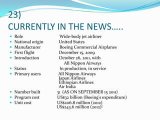23)
CURRENTLY IN THE NEWS…..
 Role Wide-body jet airliner
 National origin United States
 Manufacturer Boeing Commercial Airplanes
 First flight December 15, 2009
 Introduction October 26, 2011, with
All Nippon Airways
 Status In production, in service
 Primary users All Nippon Airways
Japan Airlines
Ethiopian Airlines
Air India
 Number built 31 (AS ON SEPTEMBER 15 2011)
 Program cost US$32 billion (Boeing's expenditure)
 Unit cost US$206.8 million (2012)
US$243.6 million (2012)[
 
