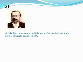 identify this gentleman who built the worlds first practical four stroke
internal combustion engine in 1876
2)
 