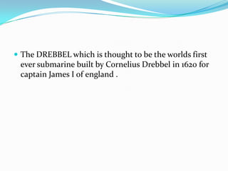  The DREBBEL which is thought to be the worlds first
ever submarine built by Cornelius Drebbel in 1620 for
captain James I of england .
 