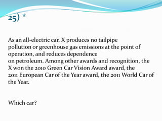 25) *
As an all-electric car, X produces no tailpipe
pollution or greenhouse gas emissions at the point of
operation, and reduces dependence
on petroleum. Among other awards and recognition, the
X won the 2010 Green Car Vision Award award, the
2011 European Car of the Year award, the 2011 World Car of
the Year.
Which car?
 
