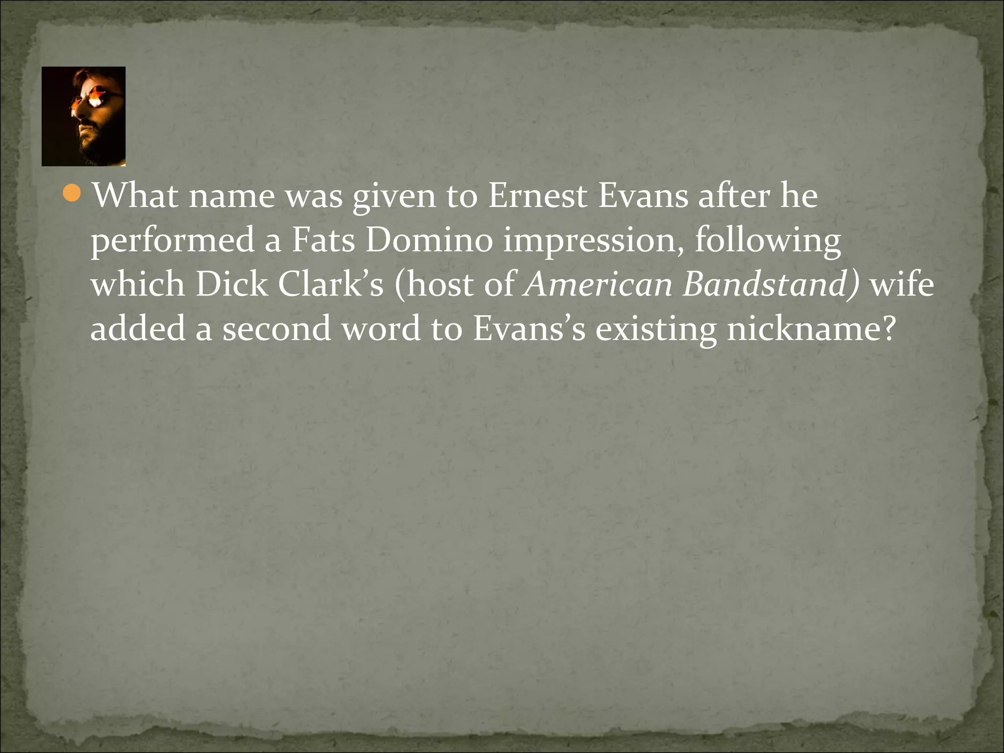 What name was given to Ernest Evans after he
performed a Fats Domino impression, following
which Dick Clark’s (host of American Bandstand) wife
added a second word to Evans’s existing nickname?
 