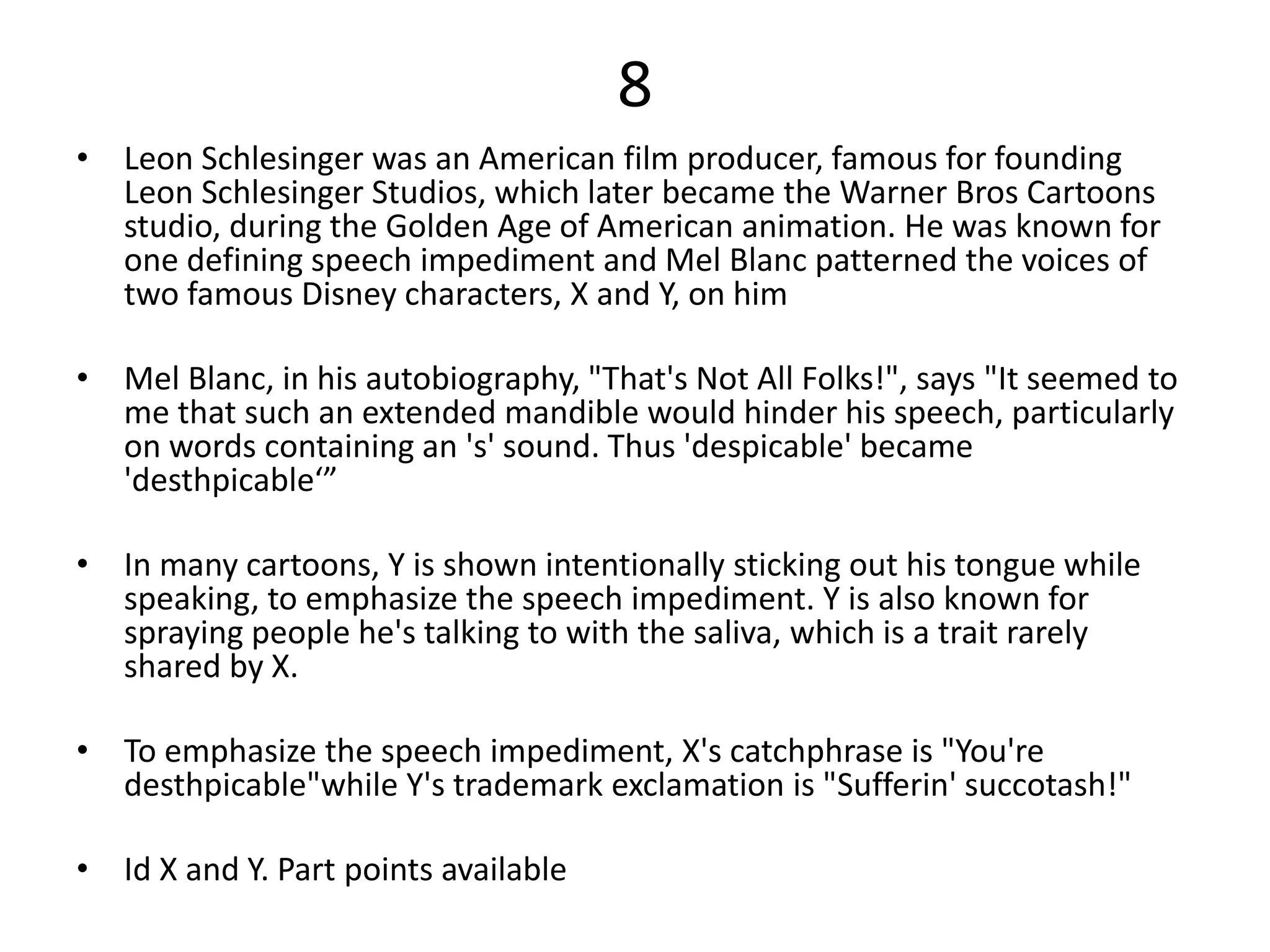 8
• Leon Schlesinger was an American film producer, famous for founding
Leon Schlesinger Studios, which later became the Warner Bros Cartoons
studio, during the Golden Age of American animation. He was known for
one defining speech impediment and Mel Blanc patterned the voices of
two famous Disney characters, X and Y, on him
• Mel Blanc, in his autobiography, "That's Not All Folks!", says "It seemed to
me that such an extended mandible would hinder his speech, particularly
on words containing an 's' sound. Thus 'despicable' became
'desthpicable‘”
• In many cartoons, Y is shown intentionally sticking out his tongue while
speaking, to emphasize the speech impediment. Y is also known for
spraying people he's talking to with the saliva, which is a trait rarely
shared by X.
• To emphasize the speech impediment, X's catchphrase is "You're
desthpicable"while Y's trademark exclamation is "Sufferin' succotash!"
• Id X and Y. Part points available
 