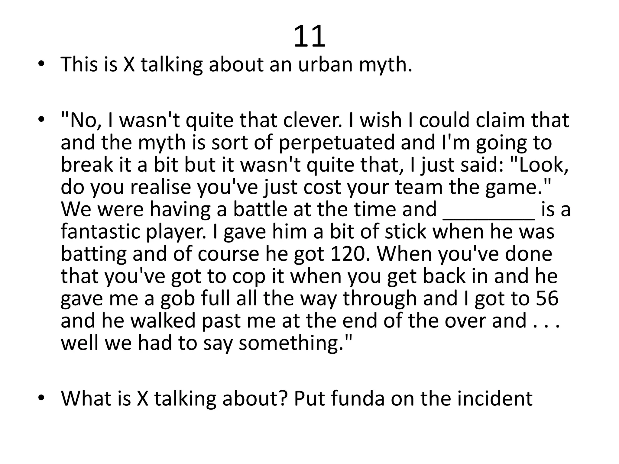 11
• This is X talking about an urban myth.
• "No, I wasn't quite that clever. I wish I could claim that
and the myth is sort of perpetuated and I'm going to
break it a bit but it wasn't quite that, I just said: "Look,
do you realise you've just cost your team the game."
We were having a battle at the time and ________ is a
fantastic player. I gave him a bit of stick when he was
batting and of course he got 120. When you've done
that you've got to cop it when you get back in and he
gave me a gob full all the way through and I got to 56
and he walked past me at the end of the over and . . .
well we had to say something."
• What is X talking about? Put funda on the incident
 