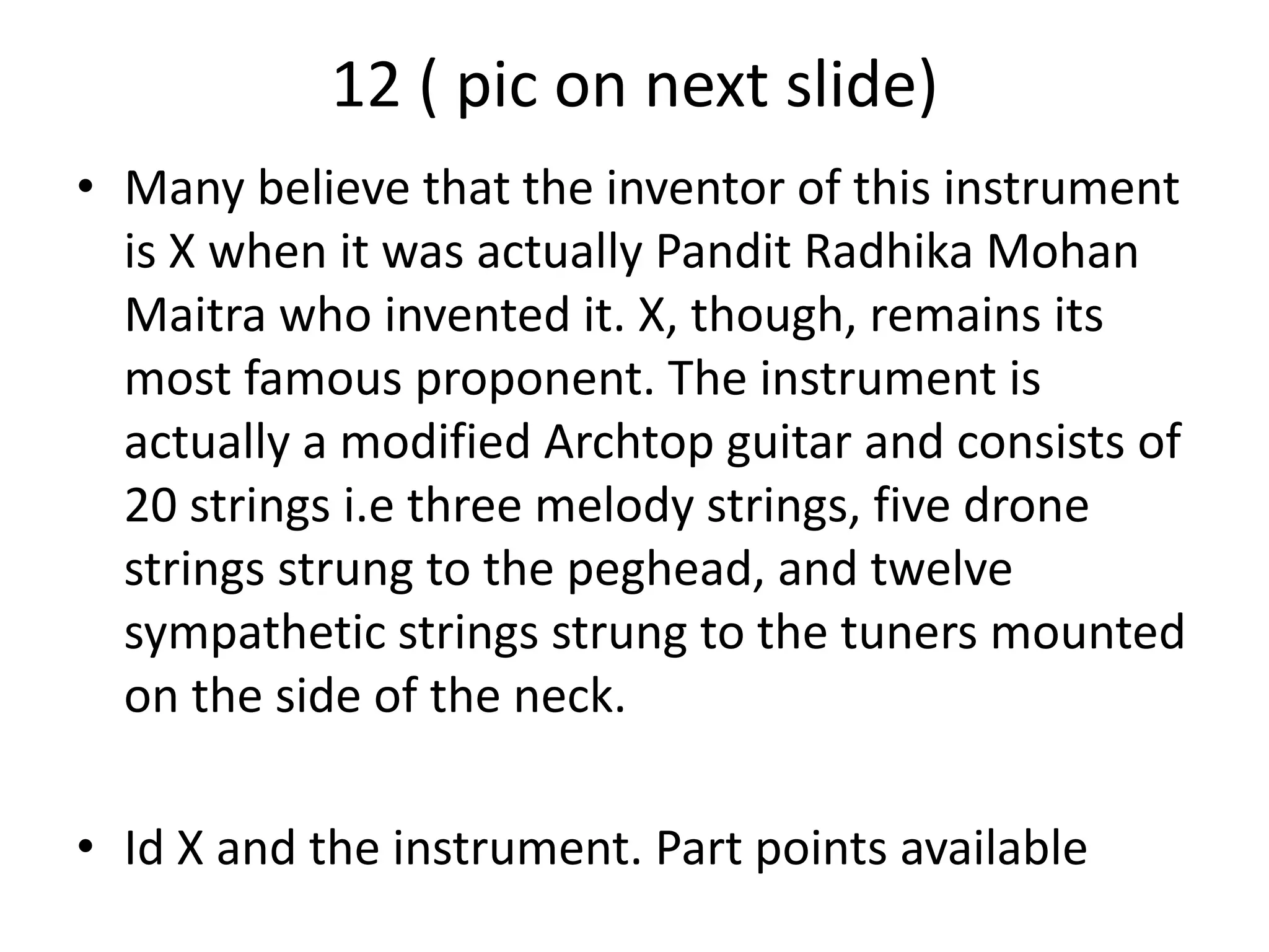 12 ( pic on next slide)
• Many believe that the inventor of this instrument
is X when it was actually Pandit Radhika Mohan
Maitra who invented it. X, though, remains its
most famous proponent. The instrument is
actually a modified Archtop guitar and consists of
20 strings i.e three melody strings, five drone
strings strung to the peghead, and twelve
sympathetic strings strung to the tuners mounted
on the side of the neck.
• Id X and the instrument. Part points available
 