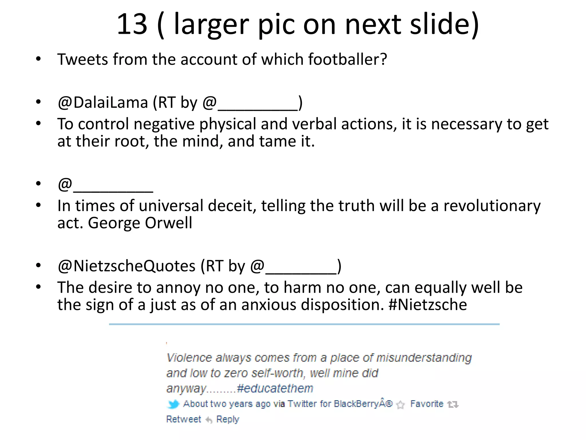 13 ( larger pic on next slide)
• Tweets from the account of which footballer?
• @DalaiLama (RT by @_________)
• To control negative physical and verbal actions, it is necessary to get
at their root, the mind, and tame it.
• @_________
• In times of universal deceit, telling the truth will be a revolutionary
act. George Orwell
• @NietzscheQuotes (RT by @________)
• The desire to annoy no one, to harm no one, can equally well be
the sign of a just as of an anxious disposition. #Nietzsche
 