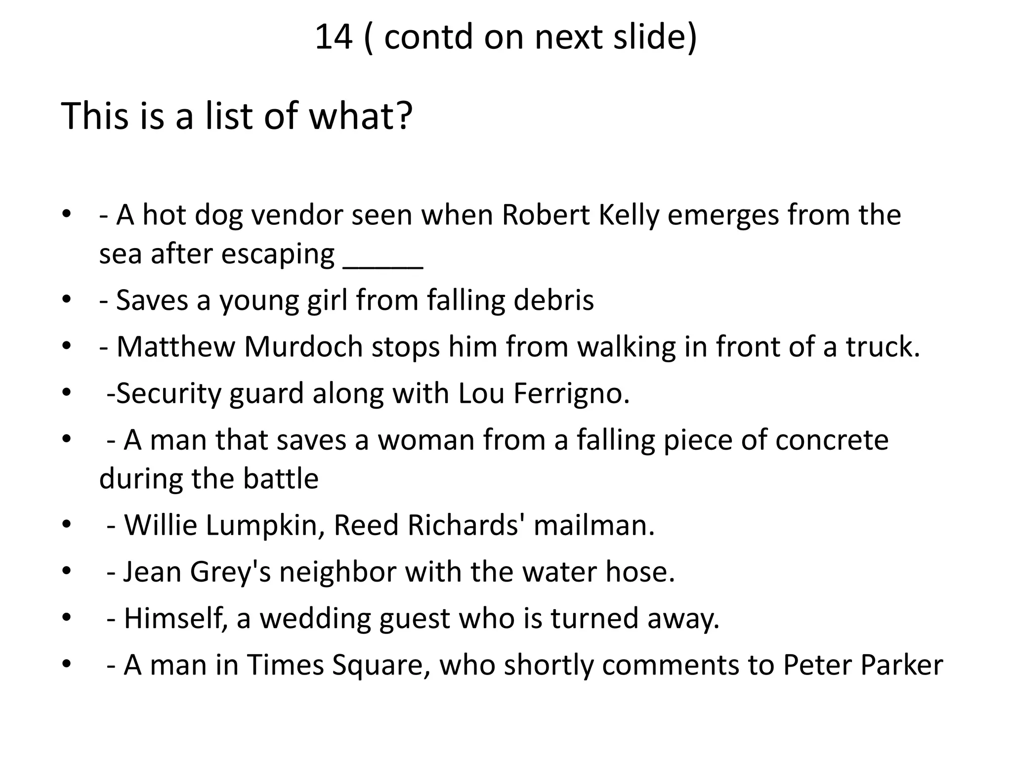 14 ( contd on next slide)
This is a list of what?
• - A hot dog vendor seen when Robert Kelly emerges from the
sea after escaping _____
• - Saves a young girl from falling debris
• - Matthew Murdoch stops him from walking in front of a truck.
• -Security guard along with Lou Ferrigno.
• - A man that saves a woman from a falling piece of concrete
during the battle
• - Willie Lumpkin, Reed Richards' mailman.
• - Jean Grey's neighbor with the water hose.
• - Himself, a wedding guest who is turned away.
• - A man in Times Square, who shortly comments to Peter Parker
 
