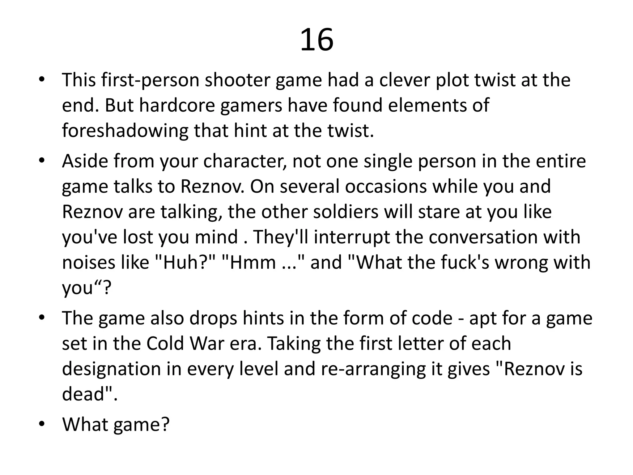 16
• This first-person shooter game had a clever plot twist at the
end. But hardcore gamers have found elements of
foreshadowing that hint at the twist.
• Aside from your character, not one single person in the entire
game talks to Reznov. On several occasions while you and
Reznov are talking, the other soldiers will stare at you like
you've lost you mind . They'll interrupt the conversation with
noises like "Huh?" "Hmm ..." and "What the fuck's wrong with
you“?
• The game also drops hints in the form of code - apt for a game
set in the Cold War era. Taking the first letter of each
designation in every level and re-arranging it gives "Reznov is
dead".
• What game?
 