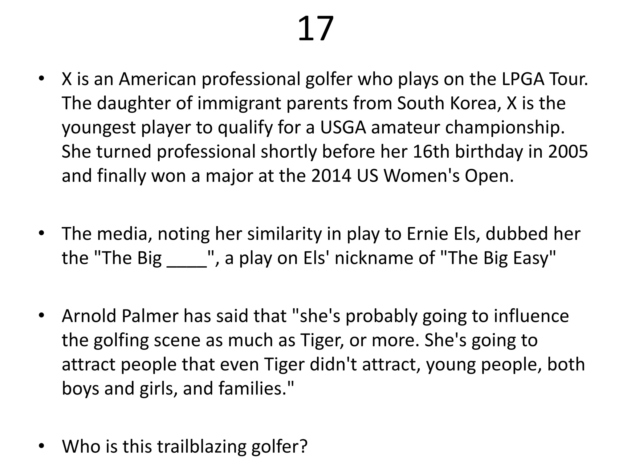 17
• X is an American professional golfer who plays on the LPGA Tour.
The daughter of immigrant parents from South Korea, X is the
youngest player to qualify for a USGA amateur championship.
She turned professional shortly before her 16th birthday in 2005
and finally won a major at the 2014 US Women's Open.
• The media, noting her similarity in play to Ernie Els, dubbed her
the "The Big ____", a play on Els' nickname of "The Big Easy"
• Arnold Palmer has said that "she's probably going to influence
the golfing scene as much as Tiger, or more. She's going to
attract people that even Tiger didn't attract, young people, both
boys and girls, and families."
• Who is this trailblazing golfer?
 