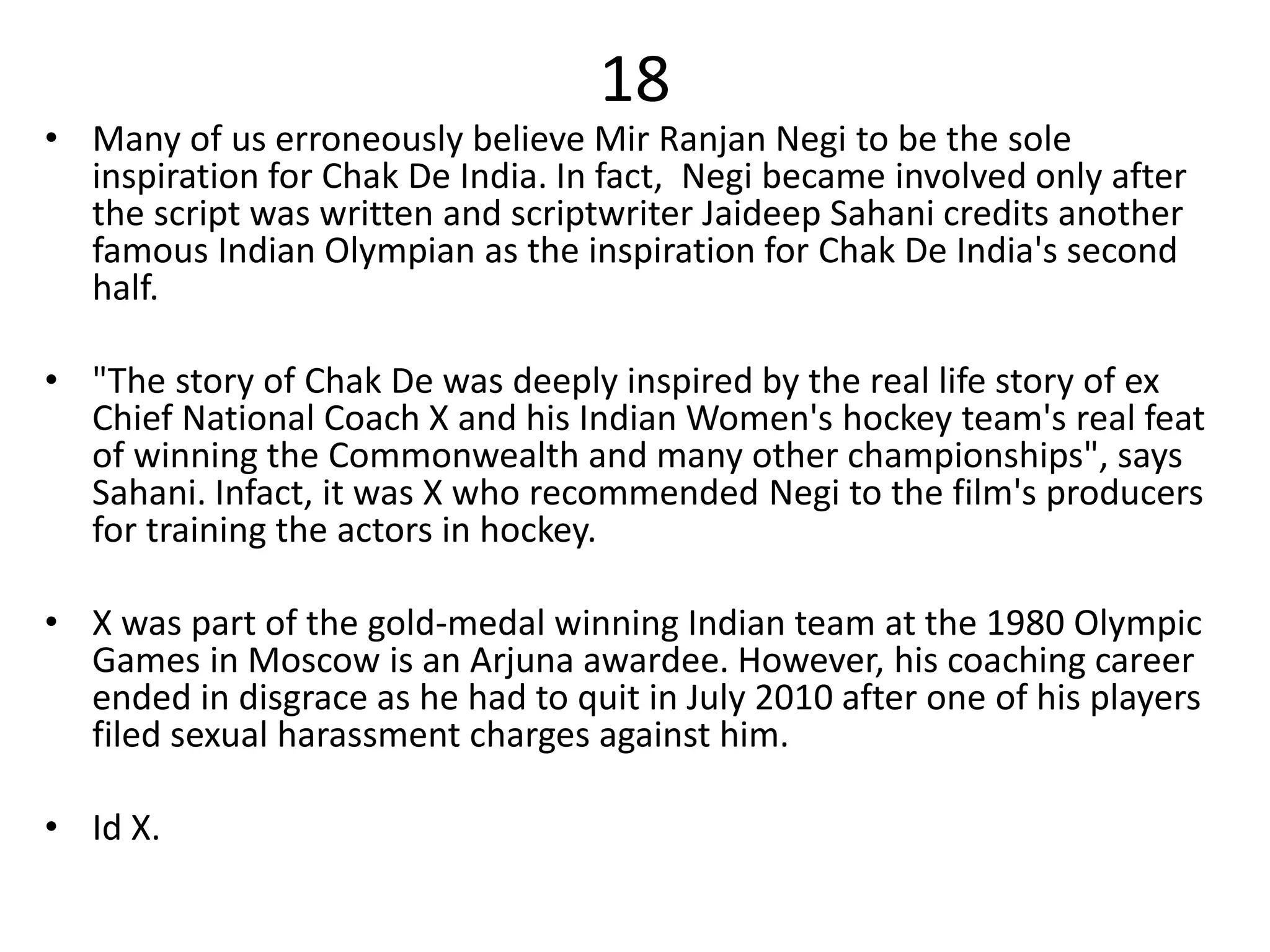 18
• Many of us erroneously believe Mir Ranjan Negi to be the sole
inspiration for Chak De India. In fact, Negi became involved only after
the script was written and scriptwriter Jaideep Sahani credits another
famous Indian Olympian as the inspiration for Chak De India's second
half.
• "The story of Chak De was deeply inspired by the real life story of ex
Chief National Coach X and his Indian Women's hockey team's real feat
of winning the Commonwealth and many other championships", says
Sahani. Infact, it was X who recommended Negi to the film's producers
for training the actors in hockey.
• X was part of the gold-medal winning Indian team at the 1980 Olympic
Games in Moscow is an Arjuna awardee. However, his coaching career
ended in disgrace as he had to quit in July 2010 after one of his players
filed sexual harassment charges against him.
• Id X.
 