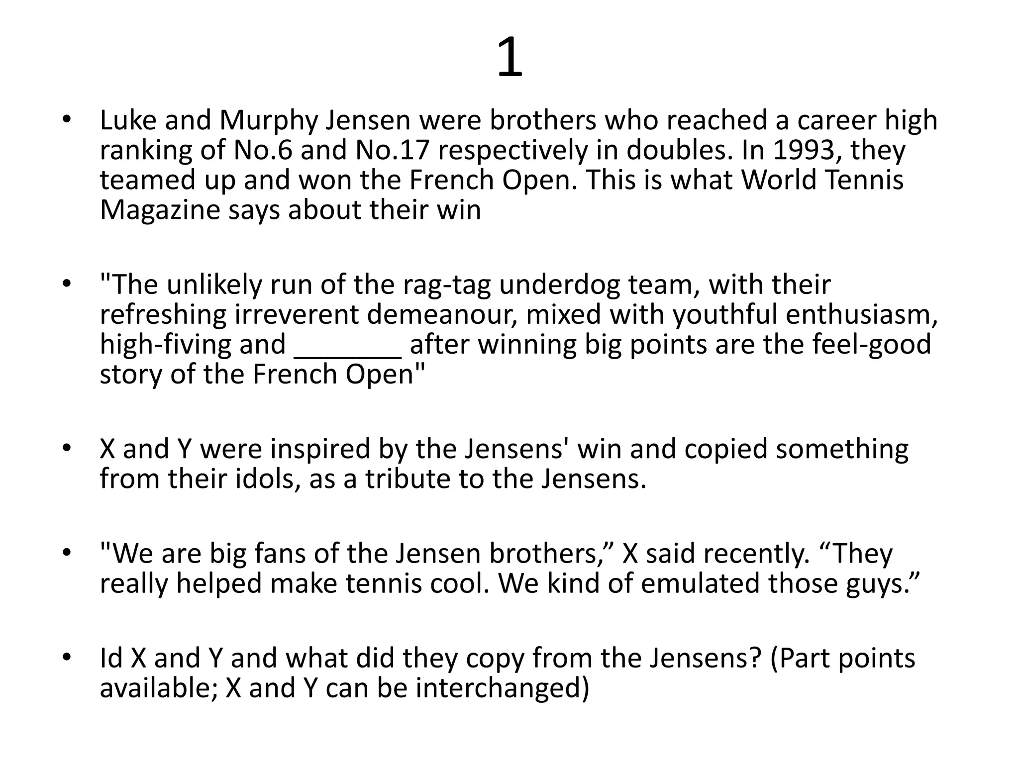 1
• Luke and Murphy Jensen were brothers who reached a career high
ranking of No.6 and No.17 respectively in doubles. In 1993, they
teamed up and won the French Open. This is what World Tennis
Magazine says about their win
• "The unlikely run of the rag-tag underdog team, with their
refreshing irreverent demeanour, mixed with youthful enthusiasm,
high-fiving and _______ after winning big points are the feel-good
story of the French Open"
• X and Y were inspired by the Jensens' win and copied something
from their idols, as a tribute to the Jensens.
• "We are big fans of the Jensen brothers,” X said recently. “They
really helped make tennis cool. We kind of emulated those guys.”
• Id X and Y and what did they copy from the Jensens? (Part points
available; X and Y can be interchanged)
 