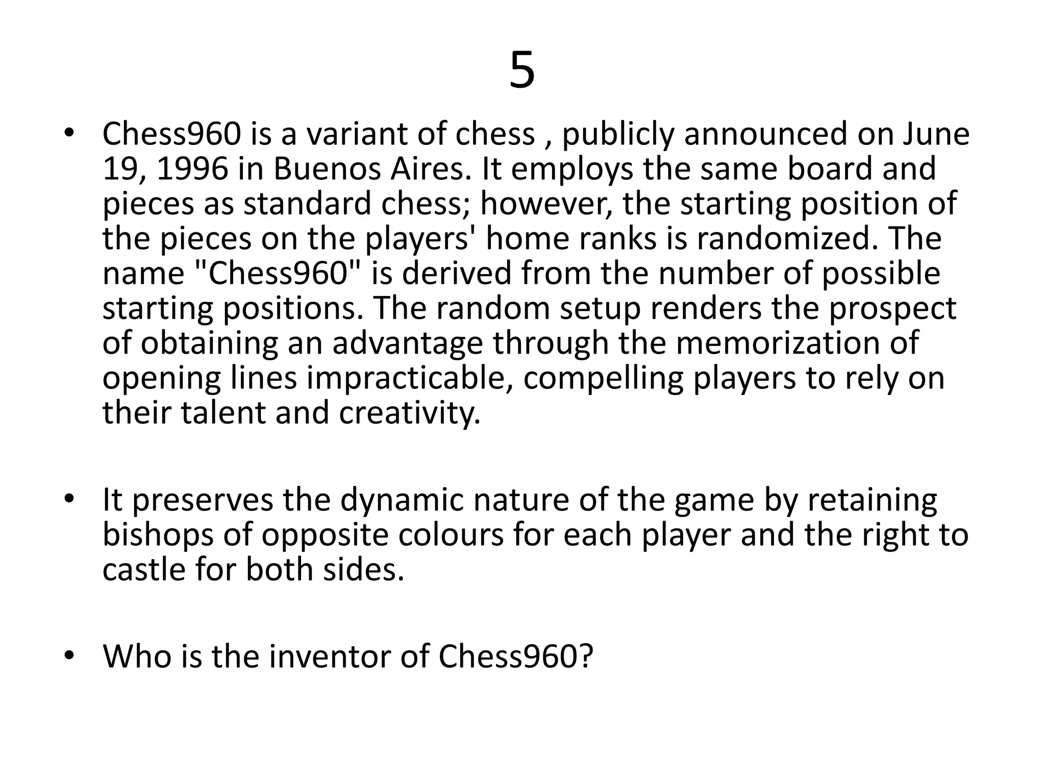 5
• Chess960 is a variant of chess , publicly announced on June
19, 1996 in Buenos Aires. It employs the same board and
pieces as standard chess; however, the starting position of
the pieces on the players' home ranks is randomized. The
name "Chess960" is derived from the number of possible
starting positions. The random setup renders the prospect
of obtaining an advantage through the memorization of
opening lines impracticable, compelling players to rely on
their talent and creativity.
• It preserves the dynamic nature of the game by retaining
bishops of opposite colours for each player and the right to
castle for both sides.
• Who is the inventor of Chess960?
 