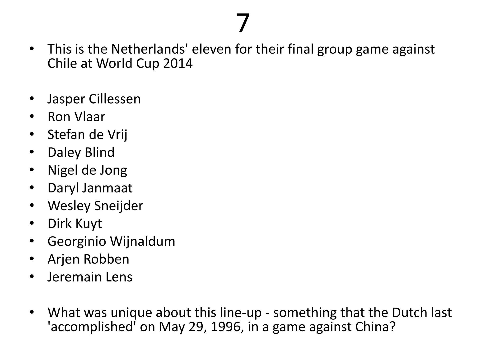 7
• This is the Netherlands' eleven for their final group game against
Chile at World Cup 2014
• Jasper Cillessen
• Ron Vlaar
• Stefan de Vrij
• Daley Blind
• Nigel de Jong
• Daryl Janmaat
• Wesley Sneijder
• Dirk Kuyt
• Georginio Wijnaldum
• Arjen Robben
• Jeremain Lens
• What was unique about this line-up - something that the Dutch last
'accomplished' on May 29, 1996, in a game against China?
 