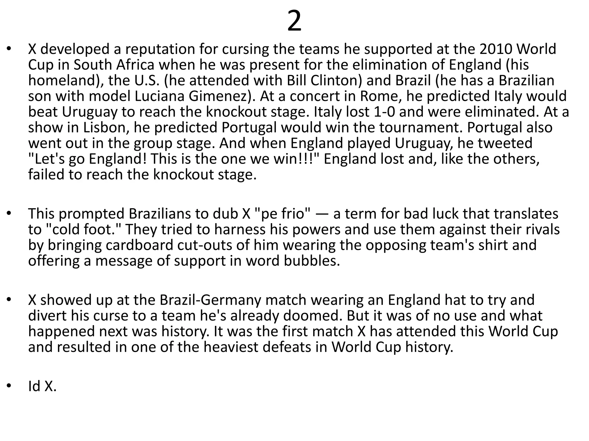 2
• X developed a reputation for cursing the teams he supported at the 2010 World
Cup in South Africa when he was present for the elimination of England (his
homeland), the U.S. (he attended with Bill Clinton) and Brazil (he has a Brazilian
son with model Luciana Gimenez). At a concert in Rome, he predicted Italy would
beat Uruguay to reach the knockout stage. Italy lost 1-0 and were eliminated. At a
show in Lisbon, he predicted Portugal would win the tournament. Portugal also
went out in the group stage. And when England played Uruguay, he tweeted
"Let's go England! This is the one we win!!!" England lost and, like the others,
failed to reach the knockout stage.
• This prompted Brazilians to dub X "pe frio" — a term for bad luck that translates
to "cold foot." They tried to harness his powers and use them against their rivals
by bringing cardboard cut-outs of him wearing the opposing team's shirt and
offering a message of support in word bubbles.
• X showed up at the Brazil-Germany match wearing an England hat to try and
divert his curse to a team he's already doomed. But it was of no use and what
happened next was history. It was the first match X has attended this World Cup
and resulted in one of the heaviest defeats in World Cup history.
• Id X.
 