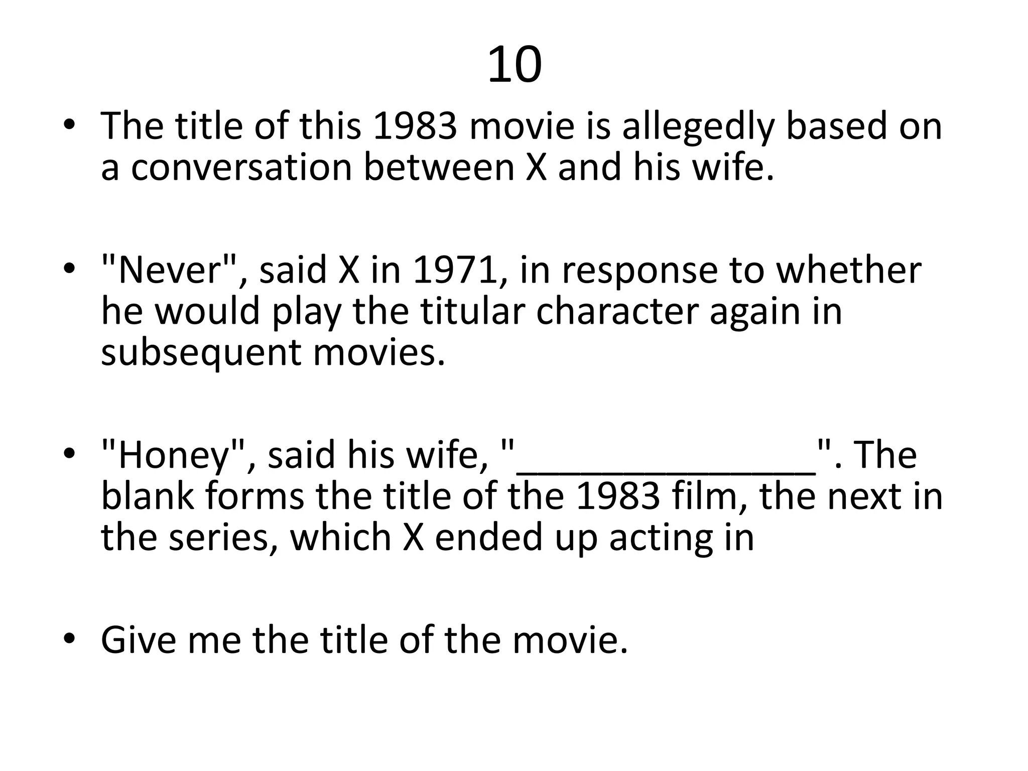 10
• The title of this 1983 movie is allegedly based on
a conversation between X and his wife.
• "Never", said X in 1971, in response to whether
he would play the titular character again in
subsequent movies.
• "Honey", said his wife, "______________". The
blank forms the title of the 1983 film, the next in
the series, which X ended up acting in
• Give me the title of the movie.
 