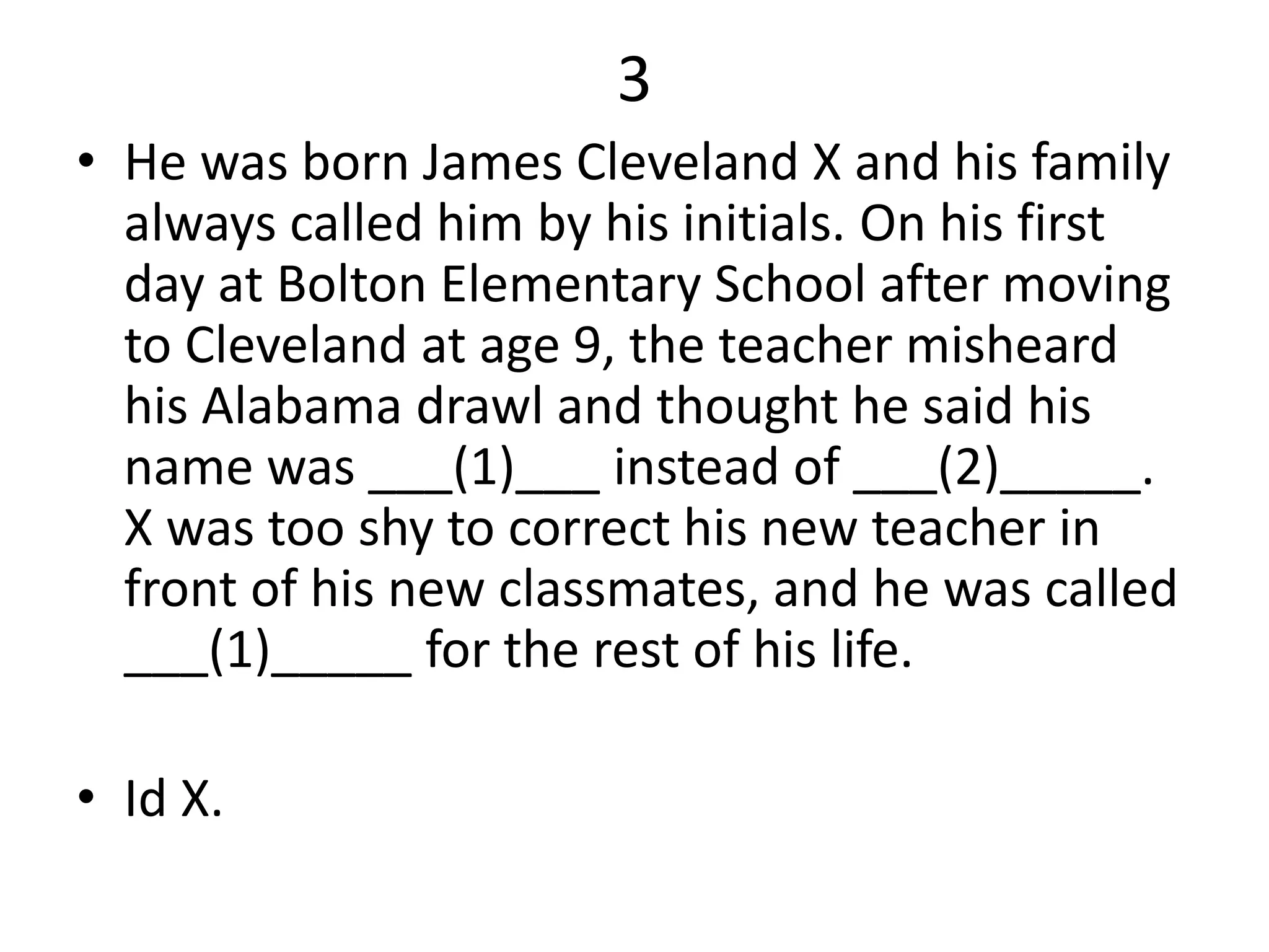 3
• He was born James Cleveland X and his family
always called him by his initials. On his first
day at Bolton Elementary School after moving
to Cleveland at age 9, the teacher misheard
his Alabama drawl and thought he said his
name was ___(1)___ instead of ___(2)_____.
X was too shy to correct his new teacher in
front of his new classmates, and he was called
___(1)_____ for the rest of his life.
• Id X.
 