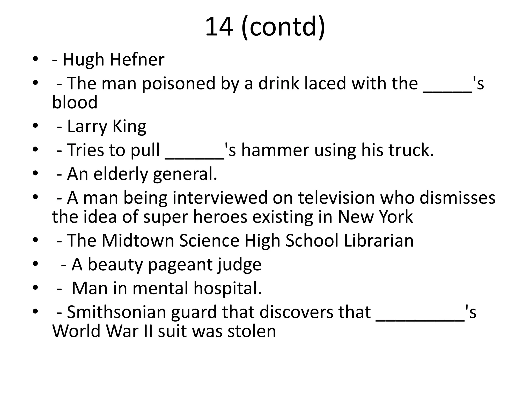 14 (contd)
• - Hugh Hefner
• - The man poisoned by a drink laced with the _____'s
blood
• - Larry King
• - Tries to pull ______'s hammer using his truck.
• - An elderly general.
• - A man being interviewed on television who dismisses
the idea of super heroes existing in New York
• - The Midtown Science High School Librarian
• - A beauty pageant judge
• - Man in mental hospital.
• - Smithsonian guard that discovers that _________'s
World War II suit was stolen
 