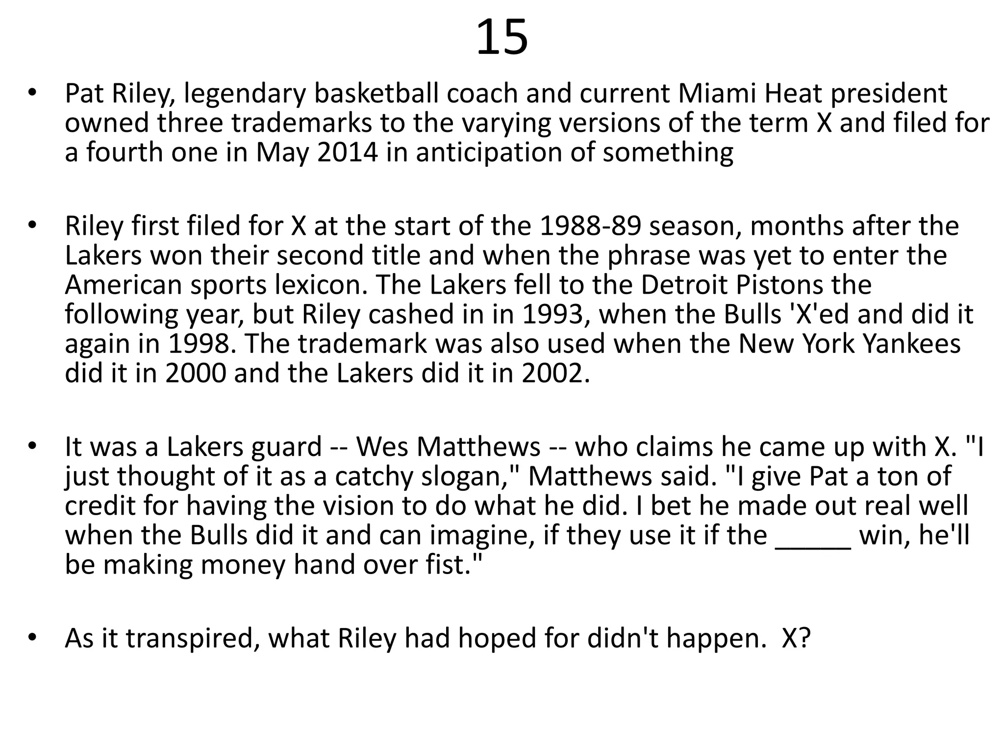 15
• Pat Riley, legendary basketball coach and current Miami Heat president
owned three trademarks to the varying versions of the term X and filed for
a fourth one in May 2014 in anticipation of something
• Riley first filed for X at the start of the 1988-89 season, months after the
Lakers won their second title and when the phrase was yet to enter the
American sports lexicon. The Lakers fell to the Detroit Pistons the
following year, but Riley cashed in in 1993, when the Bulls 'X'ed and did it
again in 1998. The trademark was also used when the New York Yankees
did it in 2000 and the Lakers did it in 2002.
• It was a Lakers guard -- Wes Matthews -- who claims he came up with X. "I
just thought of it as a catchy slogan," Matthews said. "I give Pat a ton of
credit for having the vision to do what he did. I bet he made out real well
when the Bulls did it and can imagine, if they use it if the _____ win, he'll
be making money hand over fist."
• As it transpired, what Riley had hoped for didn't happen. X?
 