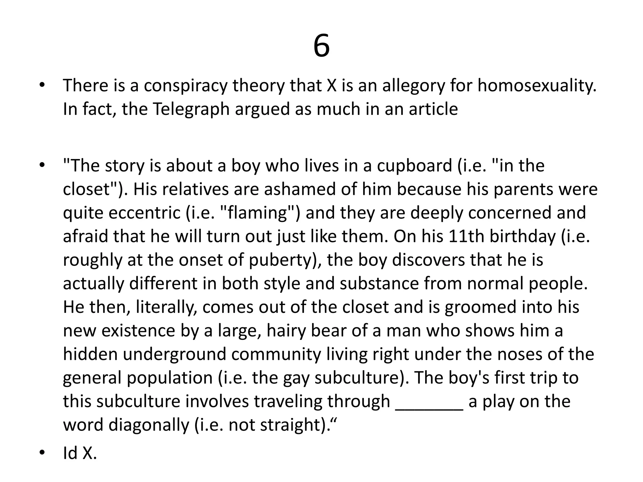 6
• There is a conspiracy theory that X is an allegory for homosexuality.
In fact, the Telegraph argued as much in an article
• "The story is about a boy who lives in a cupboard (i.e. "in the
closet"). His relatives are ashamed of him because his parents were
quite eccentric (i.e. "flaming") and they are deeply concerned and
afraid that he will turn out just like them. On his 11th birthday (i.e.
roughly at the onset of puberty), the boy discovers that he is
actually different in both style and substance from normal people.
He then, literally, comes out of the closet and is groomed into his
new existence by a large, hairy bear of a man who shows him a
hidden underground community living right under the noses of the
general population (i.e. the gay subculture). The boy's first trip to
this subculture involves traveling through _______ a play on the
word diagonally (i.e. not straight).“
• Id X.
 