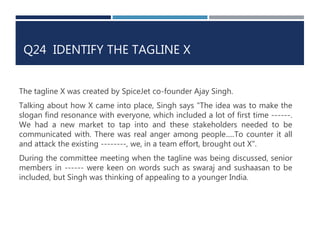 Q24 IDENTIFY THE TAGLINE X 
The tagline X was created by SpiceJet co-founder Ajay Singh. 
Talking about how X came into place, Singh says "The idea was to make the 
slogan find resonance with everyone, which included a lot of first time ------. 
We had a new market to tap into and these stakeholders needed to be 
communicated with. There was real anger among people.....To counter it all 
and attack the existing --------, we, in a team effort, brought out X". 
During the committee meeting when the tagline was being discussed, senior 
members in ------ were keen on words such as swaraj and sushaasan to be 
included, but Singh was thinking of appealing to a younger India. 
 