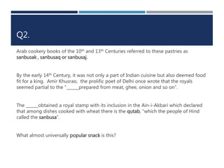 Q2. 
Arab cookery books of the 10th and 13th Centuries referred to these pastries as 
sanbusak , sanbusaq or sanbusaj. 
By the early 14th Century, it was not only a part of Indian cuisine but also deemed food 
fit for a king. Amir Khusrao, the prolific poet of Delhi once wrote that the royals 
seemed partial to the "______prepared from meat, ghee, onion and so on”. 
The ______obtained a royal stamp with its inclusion in the Ain-i-Akbari which declared 
that among dishes cooked with wheat there is the qutab, "which the people of Hind 
called the sanbusa”. 
What almost universally popular snack is this? 
 