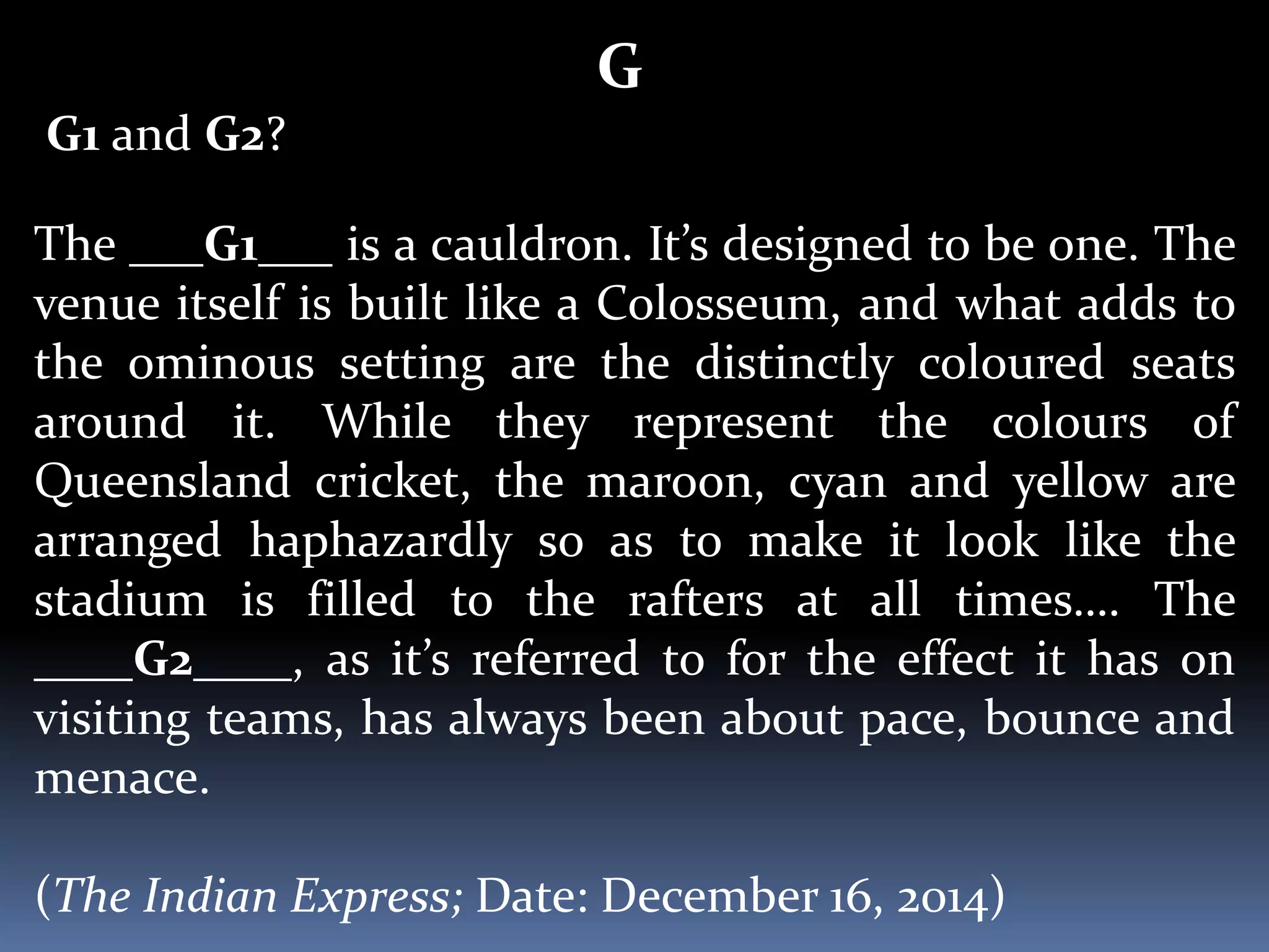 G
G1 and G2?
The ___G1___ is a cauldron. It’s designed to be one. The
venue itself is built like a Colosseum, and what adds to
the ominous setting are the distinctly coloured seats
around it. While they represent the colours of
Queensland cricket, the maroon, cyan and yellow are
arranged haphazardly so as to make it look like the
stadium is filled to the rafters at all times…. The
____G2____, as it’s referred to for the effect it has on
visiting teams, has always been about pace, bounce and
menace.
(The Indian Express; Date: December 16, 2014)
 