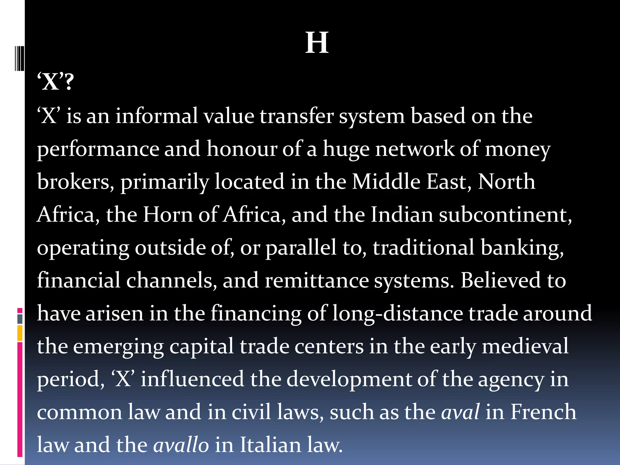 H
‘X’?
‘X’ is an informal value transfer system based on the
performance and honour of a huge network of money
brokers, primarily located in the Middle East, North
Africa, the Horn of Africa, and the Indian subcontinent,
operating outside of, or parallel to, traditional banking,
financial channels, and remittance systems. Believed to
have arisen in the financing of long-distance trade around
the emerging capital trade centers in the early medieval
period, ‘X’ influenced the development of the agency in
common law and in civil laws, such as the aval in French
law and the avallo in Italian law.
 
