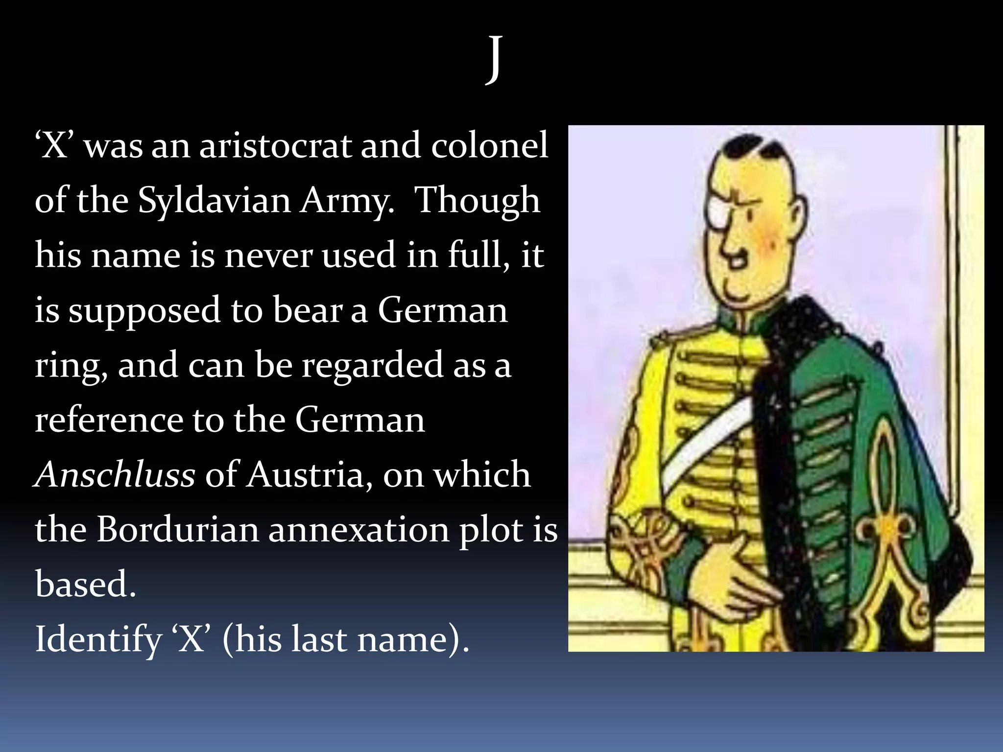 J
‘X’ was an aristocrat and colonel
of the Syldavian Army. Though
his name is never used in full, it
is supposed to bear a German
ring, and can be regarded as a
reference to the German
Anschluss of Austria, on which
the Bordurian annexation plot is
based.
Identify ‘X’ (his last name).
 