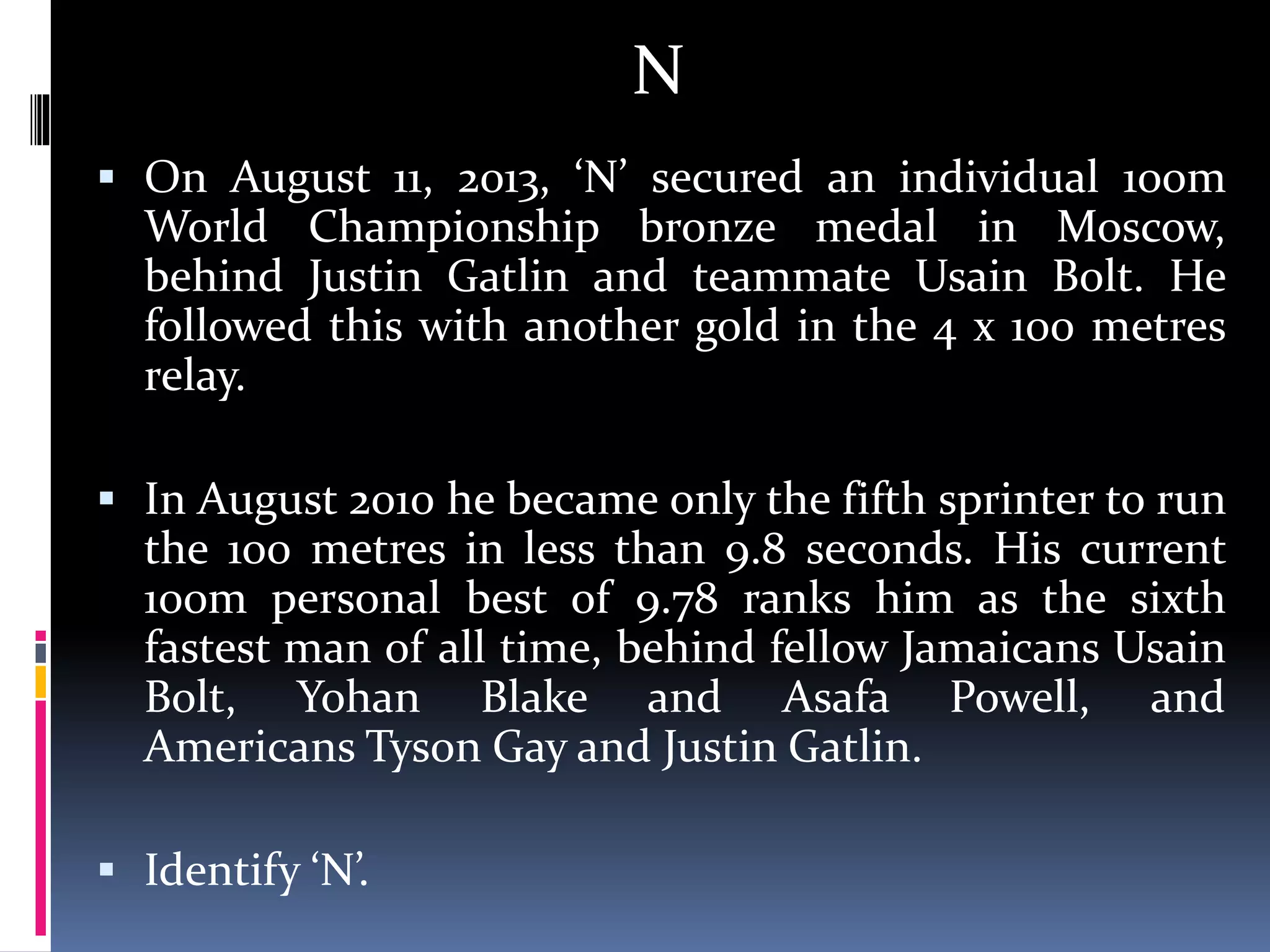 N
 On August 11, 2013, ‘N’ secured an individual 100m
World Championship bronze medal in Moscow,
behind Justin Gatlin and teammate Usain Bolt. He
followed this with another gold in the 4 x 100 metres
relay.
 In August 2010 he became only the fifth sprinter to run
the 100 metres in less than 9.8 seconds. His current
100m personal best of 9.78 ranks him as the sixth
fastest man of all time, behind fellow Jamaicans Usain
Bolt, Yohan Blake and Asafa Powell, and
Americans Tyson Gay and Justin Gatlin.
 Identify ‘N’.
 