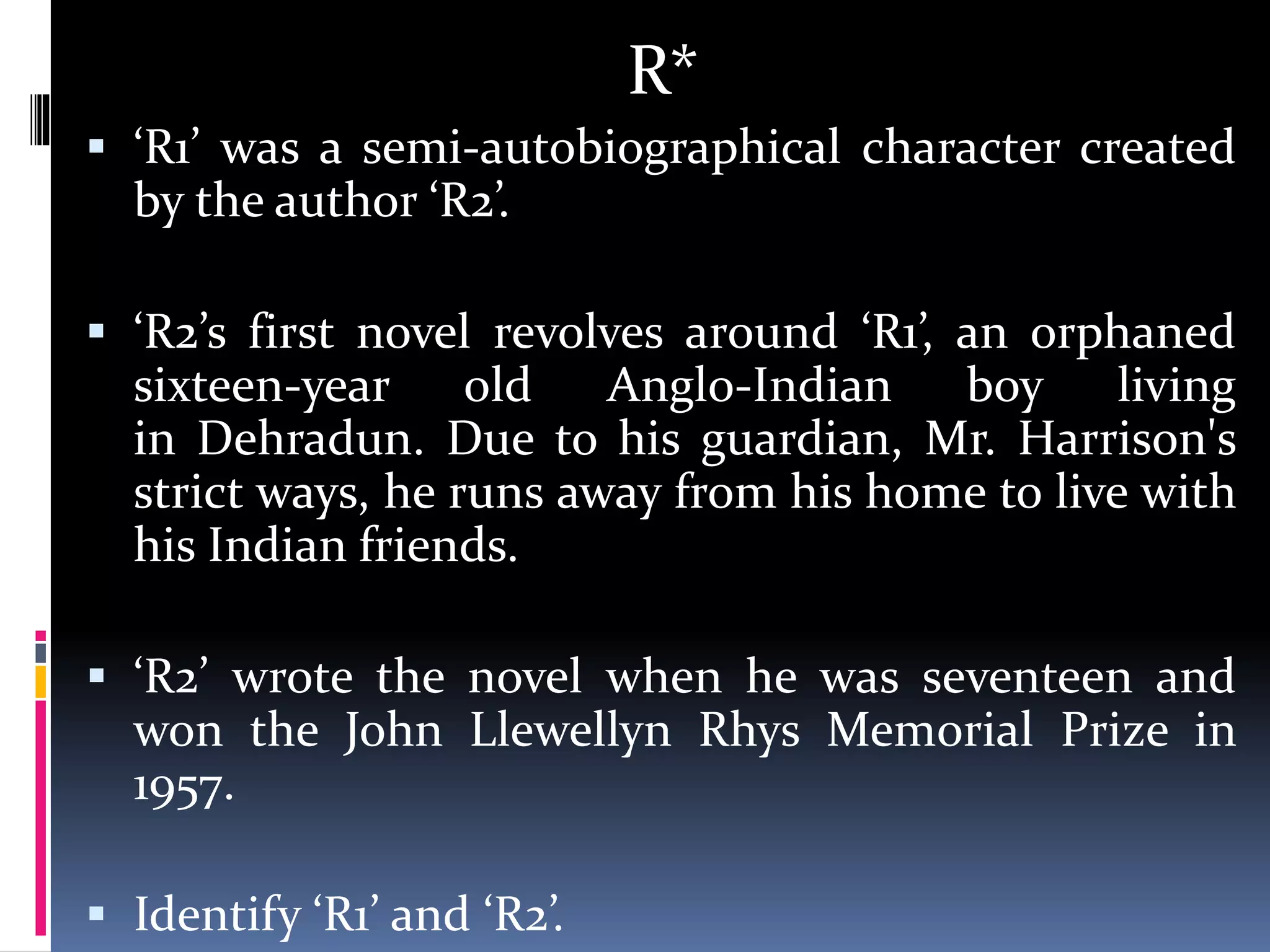 R*
 ‘R1’ was a semi-autobiographical character created
by the author ‘R2’.
 ‘R2’s first novel revolves around ‘R1’, an orphaned
sixteen-year old Anglo-Indian boy living
in Dehradun. Due to his guardian, Mr. Harrison's
strict ways, he runs away from his home to live with
his Indian friends.
 ‘R2’ wrote the novel when he was seventeen and
won the John Llewellyn Rhys Memorial Prize in
1957.
 Identify ‘R1’ and ‘R2’.
 