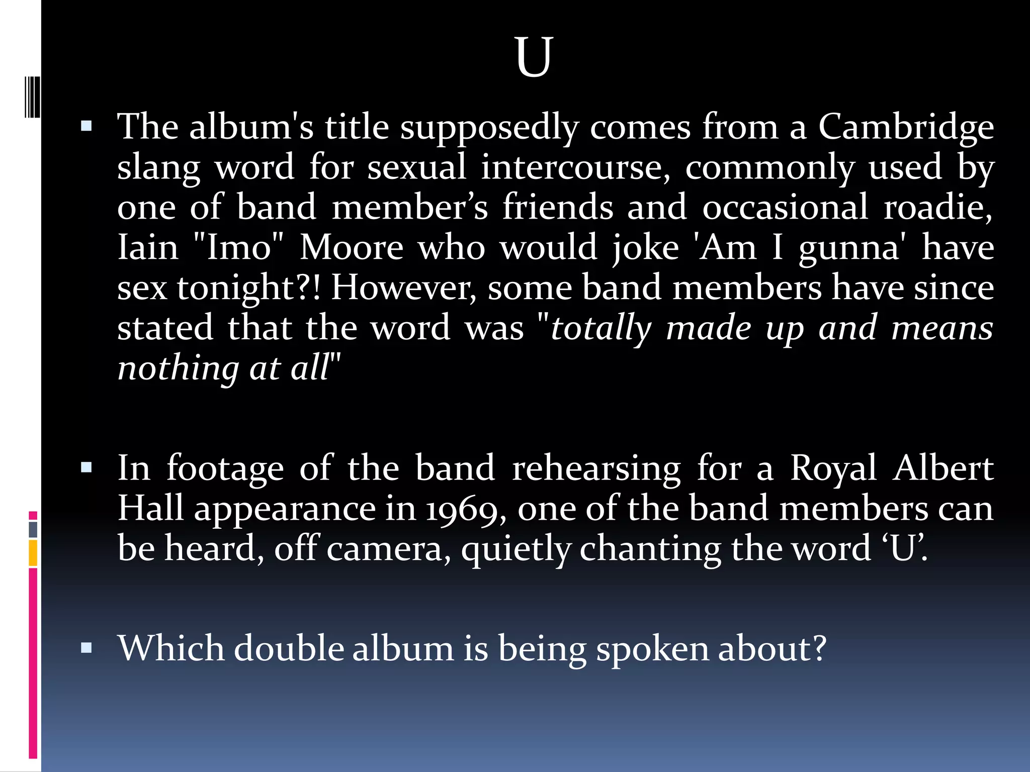 U
 The album's title supposedly comes from a Cambridge
slang word for sexual intercourse, commonly used by
one of band member’s friends and occasional roadie,
Iain "Imo" Moore who would joke 'Am I gunna' have
sex tonight?! However, some band members have since
stated that the word was "totally made up and means
nothing at all"
 In footage of the band rehearsing for a Royal Albert
Hall appearance in 1969, one of the band members can
be heard, off camera, quietly chanting the word ‘U’.
 Which double album is being spoken about?
 
