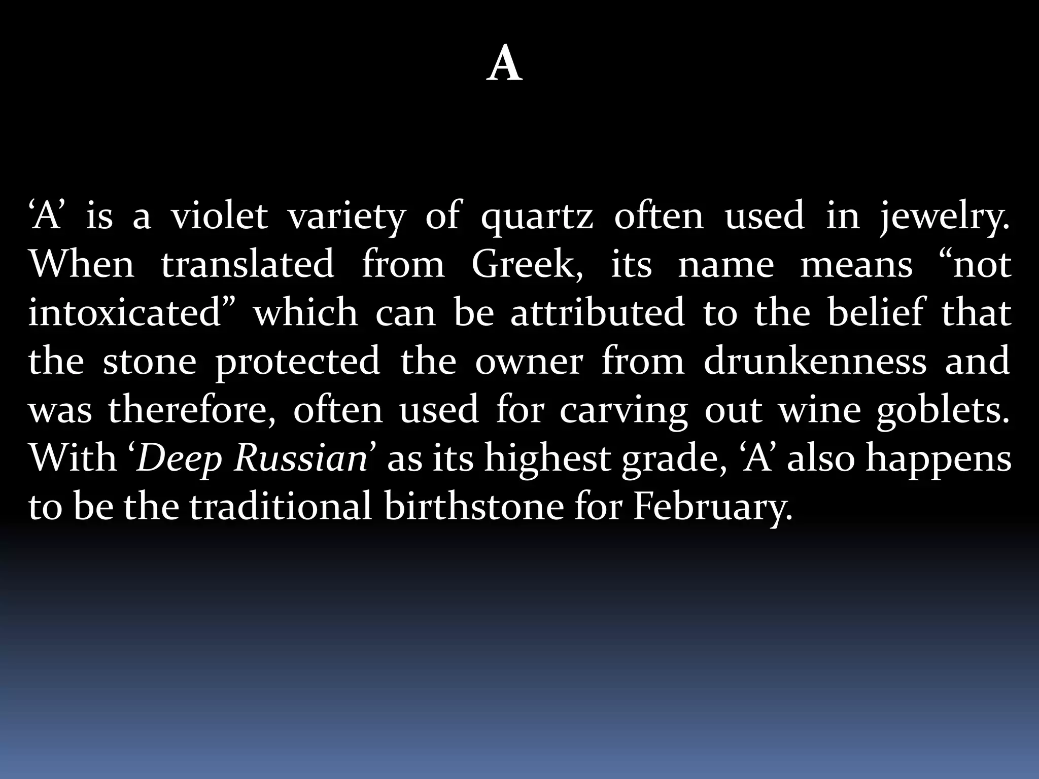 A
‘A’ is a violet variety of quartz often used in jewelry.
When translated from Greek, its name means “not
intoxicated” which can be attributed to the belief that
the stone protected the owner from drunkenness and
was therefore, often used for carving out wine goblets.
With ‘Deep Russian’ as its highest grade, ‘A’ also happens
to be the traditional birthstone for February.
 