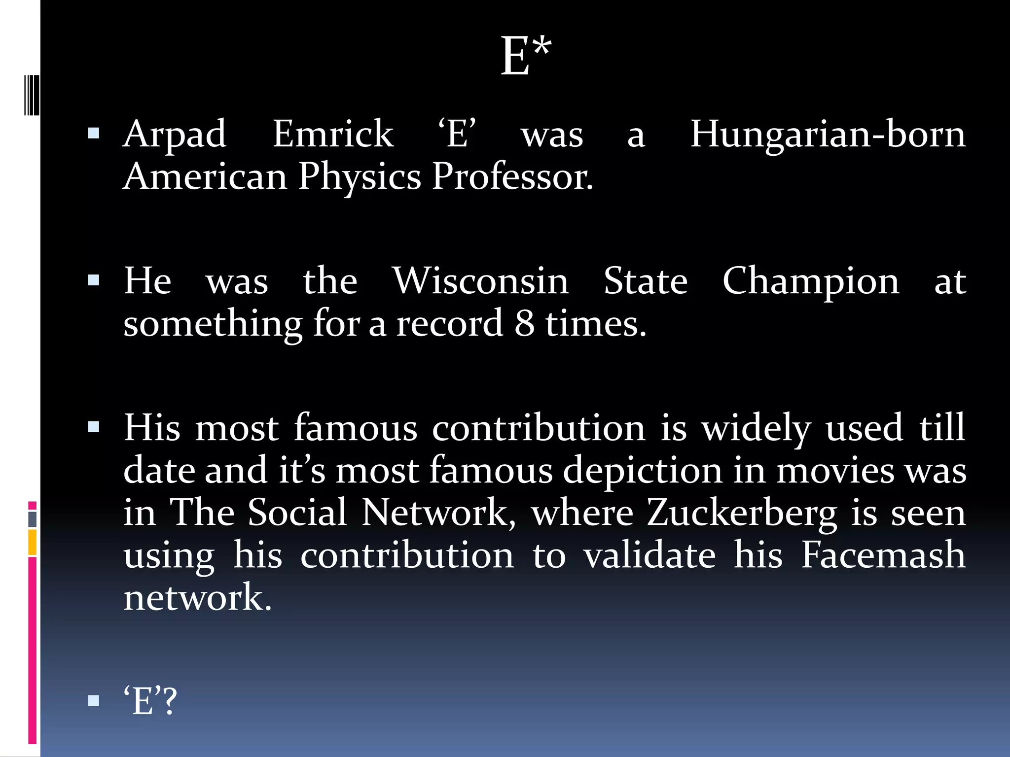 E*
 Arpad Emrick ‘E’ was a Hungarian-born
American Physics Professor.
 He was the Wisconsin State Champion at
something for a record 8 times.
 His most famous contribution is widely used till
date and it’s most famous depiction in movies was
in The Social Network, where Zuckerberg is seen
using his contribution to validate his Facemash
network.
 ‘E’?
 