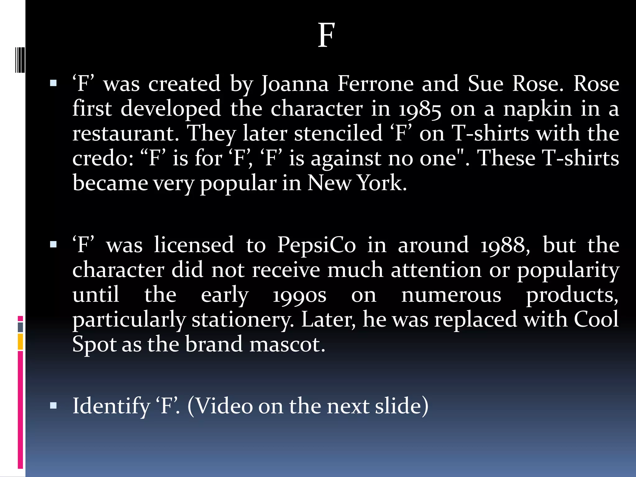 F
 ‘F’ was created by Joanna Ferrone and Sue Rose. Rose
first developed the character in 1985 on a napkin in a
restaurant. They later stenciled ‘F’ on T-shirts with the
credo: “F’ is for ‘F’, ‘F’ is against no one". These T-shirts
became very popular in New York.
 ‘F’ was licensed to PepsiCo in around 1988, but the
character did not receive much attention or popularity
until the early 1990s on numerous products,
particularly stationery. Later, he was replaced with Cool
Spot as the brand mascot.
 Identify ‘F’. (Video on the next slide)
 