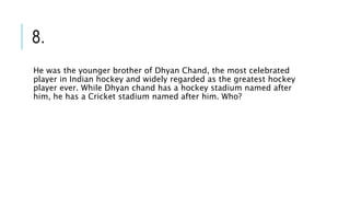 8.
He was the younger brother of Dhyan Chand, the most celebrated
player in Indian hockey and widely regarded as the greatest hockey
player ever. While Dhyan chand has a hockey stadium named after
him, he has a Cricket stadium named after him. Who?
 
