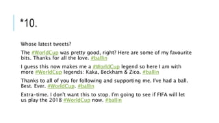 *10.
Whose latest tweets?
The #WorldCup was pretty good, right? Here are some of my favourite
bits. Thanks for all the love. #ballin
I guess this now makes me a #WorldCup legend so here I am with
more #WorldCup legends: Kaka, Beckham & Zico. #ballin
Thanks to all of you for following and supporting me. I've had a ball.
Best. Ever. #WorldCup. #ballin
Extra-time. I don't want this to stop. I'm going to see if FIFA will let
us play the 2018 #WorldCup now. #ballin
 