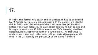 17.
In 1984, this former NFL coach and TV analyst XY had to be coaxed
by EA Sports execs into lending his name to the game. He's glad he
did. In 2013, the 25th edition of the Y NFL franchise (XY Football
before 1993) was released. To date, it has sold 85 million copies and
brought in more than $3 billion in revenue. XY‘s licensing deal has
helped push his net worth north of $100 million. The franchise is
updated each year and is the best-selling sports video game of all
time in the US. Identify the person XY or the game franchise.
 