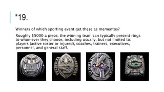 *19.
Winners of which sporting event get these as mementos?
Roughly $5000 a piece, the winning team can typically present rings
to whomever they choose, including usually, but not limited to:
players (active roster or injured), coaches, trainers, executives,
personnel, and general staff.
 