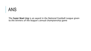 ANS
The Super Bowl ring is an award in the National Football League given
to the winners of the league's annual championship game
 