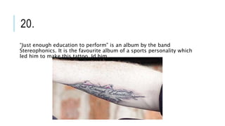20.
“Just enough education to perform” is an album by the band
Stereophonics. It is the favourite album of a sports personality which
led him to make this tattoo. Id him.
 