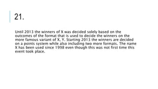21.
Until 2013 the winners of X was decided solely based on the
outcomes of the format that is used to decide the winners on the
more famous variant of X, Y. Starting 2013 the winners are decided
on a points system while also including two more formats. The name
X has been used since 1998 even though this was not first time this
event took place.
 
