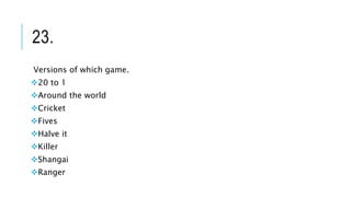 23.
Versions of which game.
20 to 1
Around the world
Cricket
Fives
Halve it
Killer
Shangai
Ranger
 