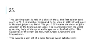 25.
This sporting event is held in 3 cities in India. The first edition took
place in 2012 in Mumbai, Srinagar & Delhi, while in 2013 it took place
in Mumbai, Jaipur and Delhi. The year 2013 marks the debut of John
Abraham as the brand ambassador. It is in affiliation with the world
governing body of the sport and is sponsored by Godrej Eon. The
categories of the event are Full, Half, Green, Champions and
International.
This event is a spin off of a more famous event. Which event?
 