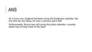 ANS
As it turns out, England had been using the Gregorian calendar, the
one that we use today, for over a century and a half.
Unfortunately, Russia was still using the Julian calendar—a pretty
dated way to keep track of the days!
 