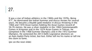 27.
X was a star of Indian athletics in the 1960s and the 1970s. Being
6'7", he dominated the Indian hammer and discus throws for several
years. He became a Double gold medalist in discus throwing in the
1966 and 1970 Asian Games holding the Asian Games record of
56.76 metres. He was a silver medalist in the 1966 Commonwealth
Games in Kingston and in the 1974 Asian Games in Tehran. He
competed in the 1968 Summer Olympics and in the 1972 Summer
Olympics. He contested the 2013 Delhi Legislative elections on
an Aam Aadmi Party ticket, but lost. Either tell me his name or tell me
the claim to fame.
(pic on the next slide)
 