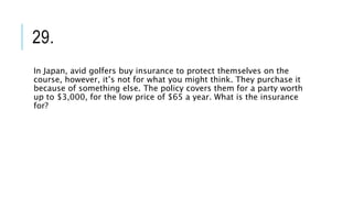 29.
In Japan, avid golfers buy insurance to protect themselves on the
course, however, it’s not for what you might think. They purchase it
because of something else. The policy covers them for a party worth
up to $3,000, for the low price of $65 a year. What is the insurance
for?
 