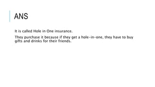 ANS
It is called Hole in One insurance.
They purchase it because if they get a hole-in-one, they have to buy
gifts and drinks for their friends.
 