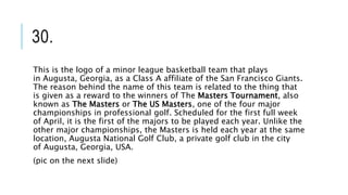 30.
This is the logo of a minor league basketball team that plays
in Augusta, Georgia, as a Class A affiliate of the San Francisco Giants.
The reason behind the name of this team is related to the thing that
is given as a reward to the winners of The Masters Tournament, also
known as The Masters or The US Masters, one of the four major
championships in professional golf. Scheduled for the first full week
of April, it is the first of the majors to be played each year. Unlike the
other major championships, the Masters is held each year at the same
location, Augusta National Golf Club, a private golf club in the city
of Augusta, Georgia, USA.
(pic on the next slide)
 