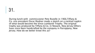 31.
During lunch with commissioner Pete Rozelle in 1966,Tiffany &
Co. vice president Oscar Riedner made a sketch on a cocktail napkin
of what would become the Vince Lombardi Trophy. The original
trophy was produced by Tiffany & Co. in Newark, New Jersey Others
have since been handcrafted by the company in Parsippany, New
Jersey. How do we better know this as?
 