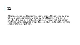 32
This is an American biographical sports drama film directed by Craig
Gillespie from a screenplay written by Tom McCarthy. The film is
based on the true story of baseball pitchers Rinku Singh and Dinesh
Patel who were discovered by sports agent J.B. Bernstein after winning
a reality show competition.
 
